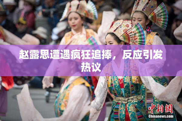赵露思遭遇疯狂追捧，反应引发热议