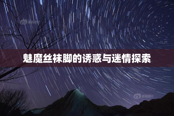 魅魔丝袜脚的诱惑与迷情探索