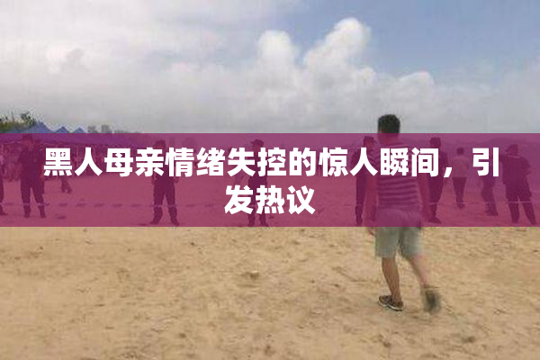 黑人母亲情绪失控的惊人瞬间，引发热议