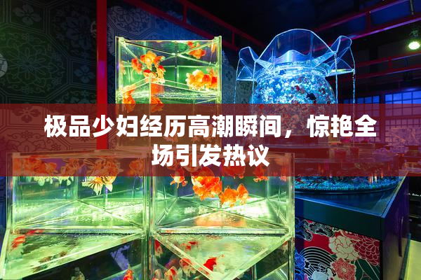 极品少妇经历高潮瞬间，惊艳全场引发热议