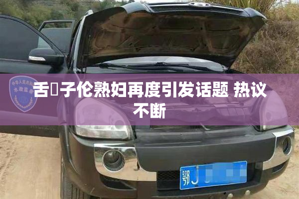 舌乚子伦熟妇再度引发话题 热议不断