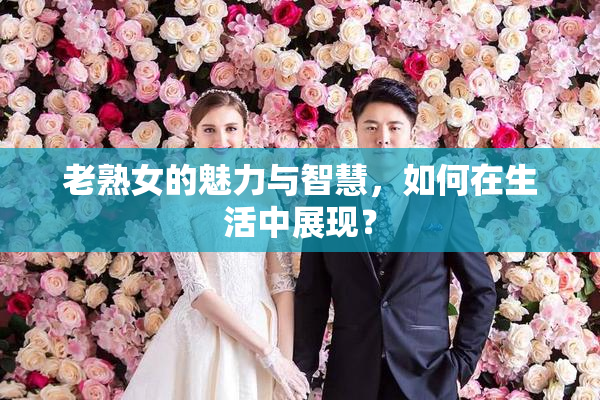 老熟女的魅力与智慧，如何在生活中展现？