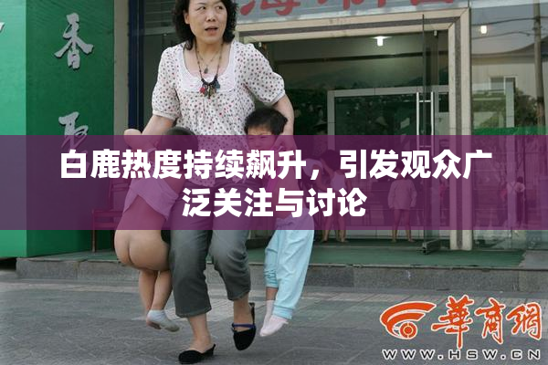 白鹿热度持续飙升，引发观众广泛关注与讨论