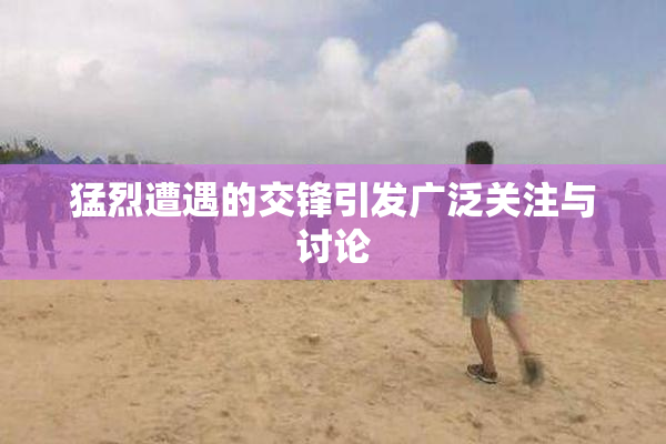 猛烈遭遇的交锋引发广泛关注与讨论
