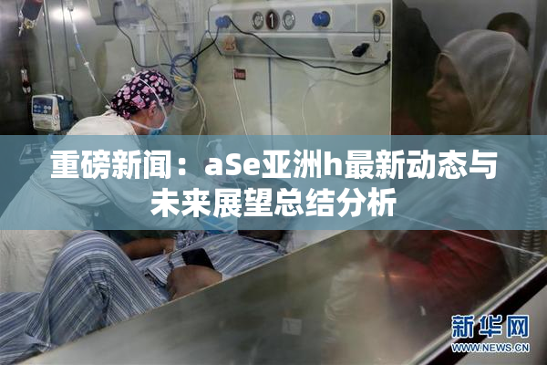 重磅新闻：aSe亚洲h最新动态与未来展望总结分析