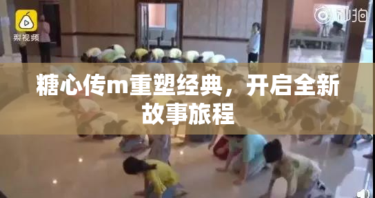糖心传m重塑经典，开启全新故事旅程