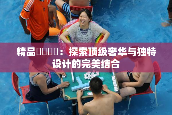 精品❌‌❌‌：探索顶级奢华与独特设计的完美结合