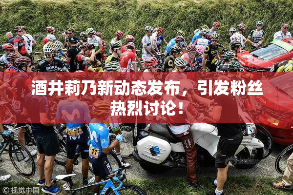 酒井莉乃新动态发布，引发粉丝热烈讨论！