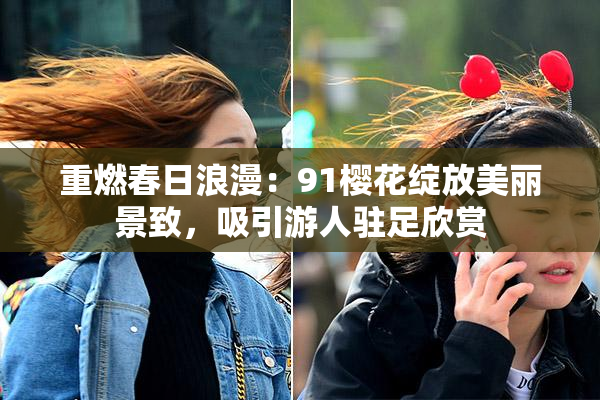 重燃春日浪漫：91樱花绽放美丽景致，吸引游人驻足欣赏