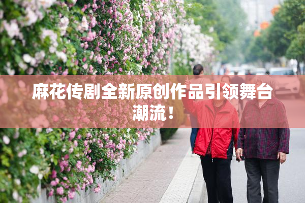 麻花传剧全新原创作品引领舞台潮流！