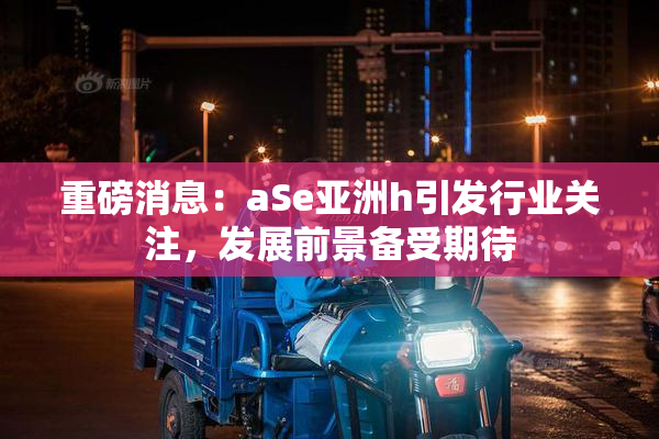 重磅消息：aSe亚洲h引发行业关注，发展前景备受期待