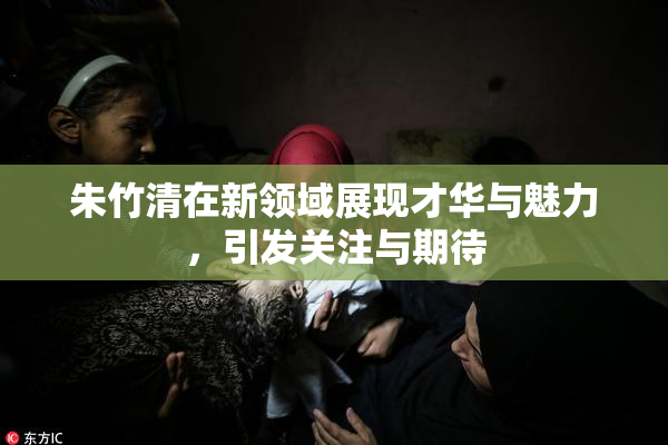 朱竹清在新领域展现才华与魅力，引发关注与期待