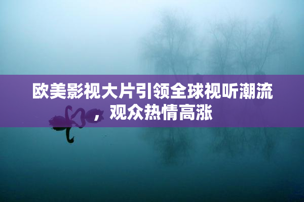 欧美影视大片引领全球视听潮流，观众热情高涨