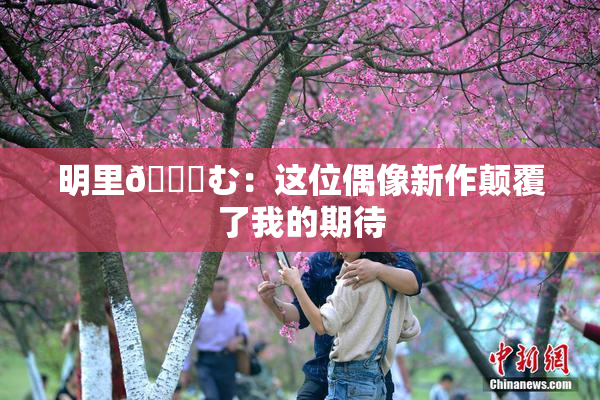 明里😚む：这位偶像新作颠覆了我的期待