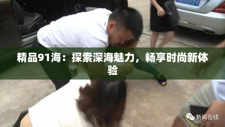 精品91海：探索深海魅力，畅享时尚新体验
