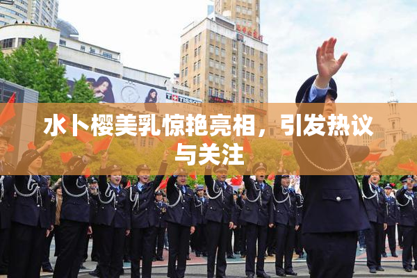 水卜樱美乳惊艳亮相，引发热议与关注