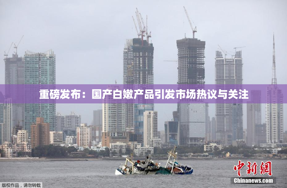 重磅发布：国产白嫩产品引发市场热议与关注