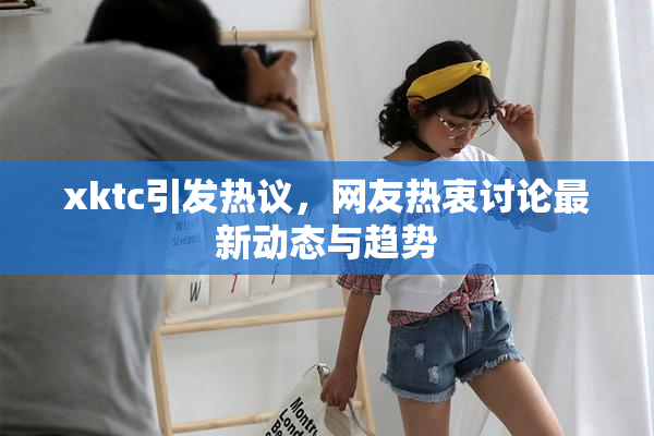 xktc引发热议，网友热衷讨论最新动态与趋势