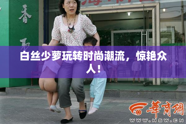 白丝少萝玩转时尚潮流，惊艳众人！