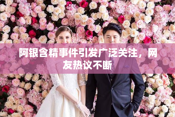阿银含精事件引发广泛关注，网友热议不断