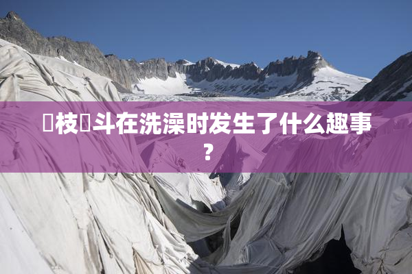 狛枝凪斗在洗澡时发生了什么趣事？