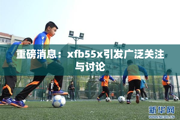 重磅消息：xfb55x引发广泛关注与讨论