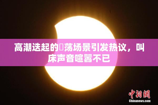 高潮迭起的婬荡场景引发热议，叫床声音喧嚣不已