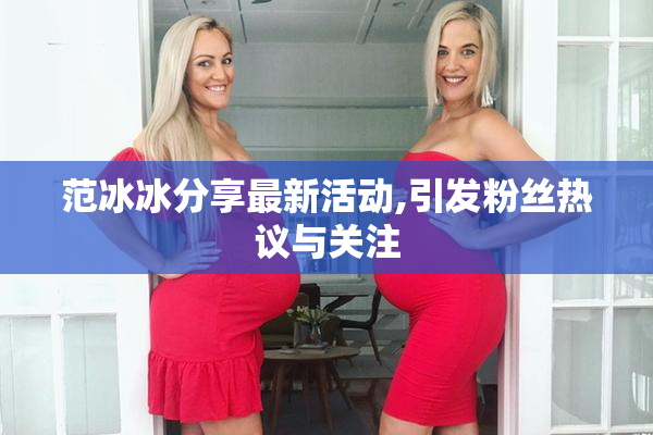 范冰冰分享最新活动,引发粉丝热议与关注