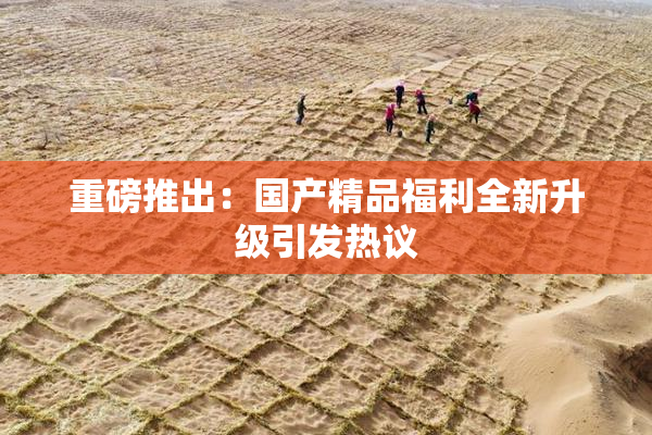 重磅推出：国产精品福利全新升级引发热议