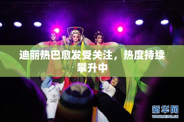 迪丽热巴愈发受关注，热度持续攀升中