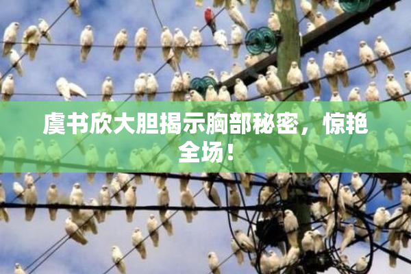 虞书欣大胆揭示胸部秘密，惊艳全场！