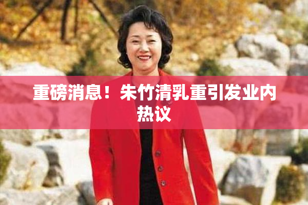 重磅消息！朱竹清乳重引发业内热议