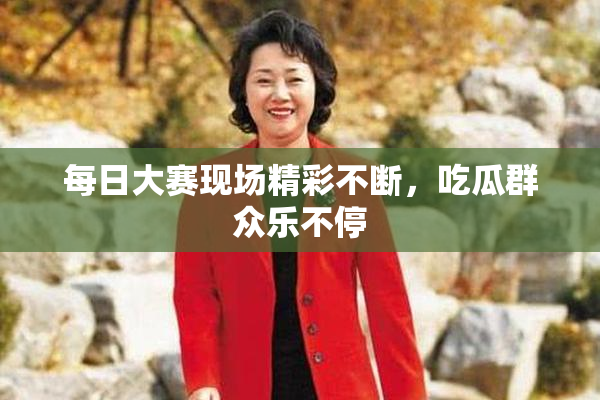 每日大赛现场精彩不断，吃瓜群众乐不停