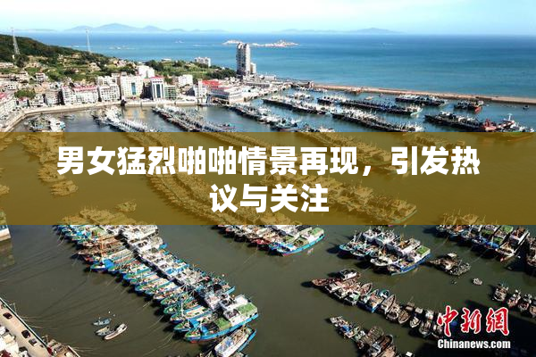 男女猛烈啪啪情景再现，引发热议与关注