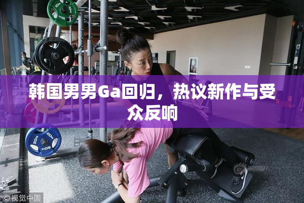 韩国男男Ga回归，热议新作与受众反响