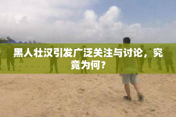 黑人壮汉引发广泛关注与讨论，究竟为何？