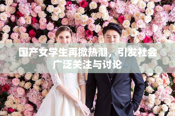 国产女学生再掀热潮，引发社会广泛关注与讨论