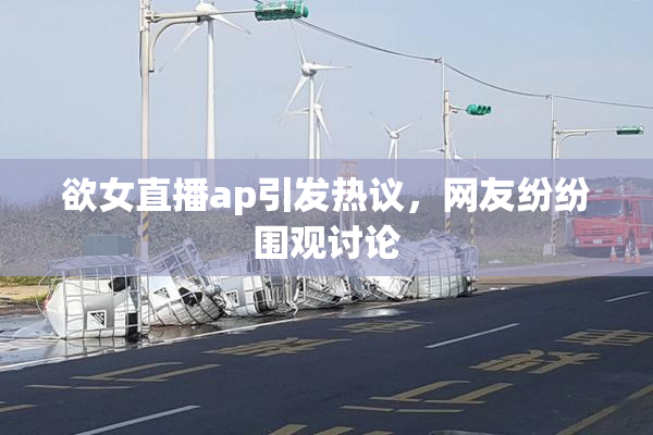 欲女直播ap引发热议，网友纷纷围观讨论