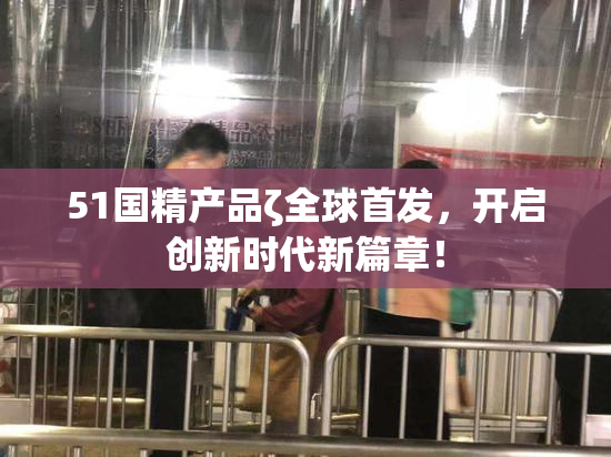 51国精产品ζ全球首发，开启创新时代新篇章！