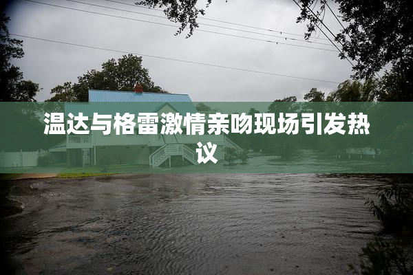温达与格雷激情亲吻现场引发热议