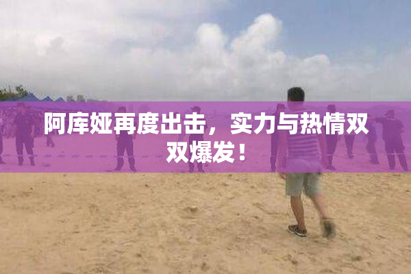 阿库娅再度出击，实力与热情双双爆发！