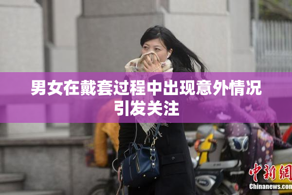 男女在戴套过程中出现意外情况引发关注