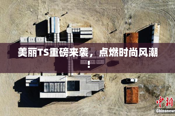 美丽TS重磅来袭，点燃时尚风潮！