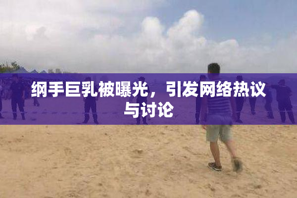 纲手巨乳被曝光，引发网络热议与讨论