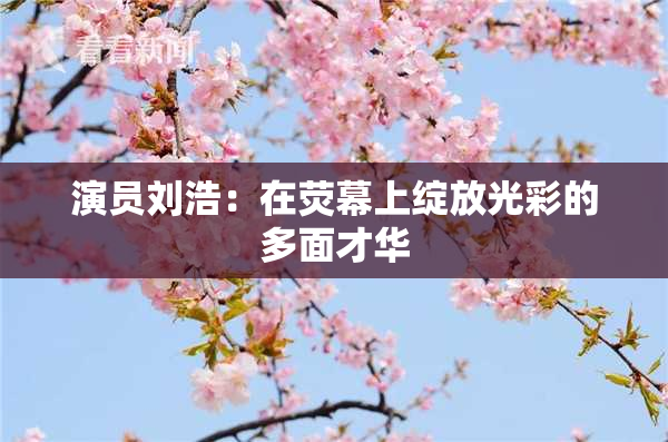 演员刘浩：在荧幕上绽放光彩的多面才华