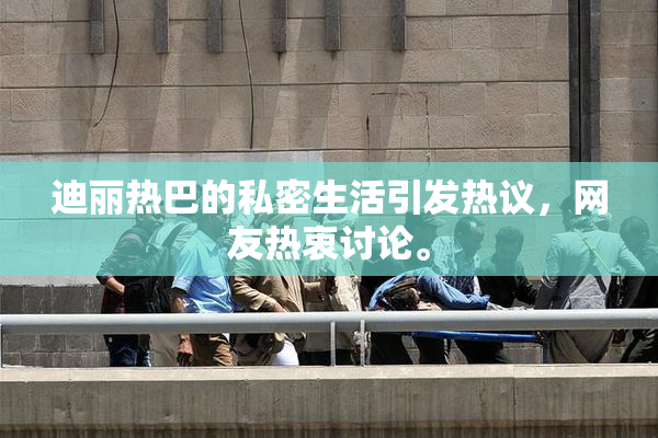 迪丽热巴的私密生活引发热议，网友热衷讨论。