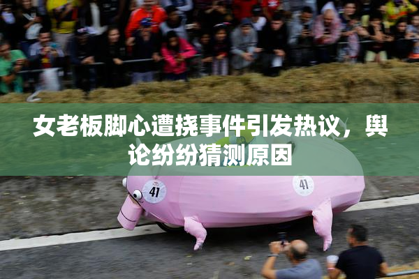 女老板脚心遭挠事件引发热议，舆论纷纷猜测原因