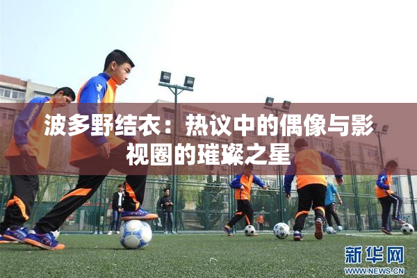 波多野结衣：热议中的偶像与影视圈的璀璨之星
