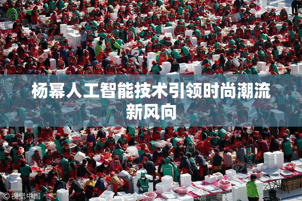 杨幂人工智能技术引领时尚潮流新风向