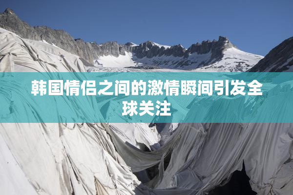 韩国情侣之间的激情瞬间引发全球关注